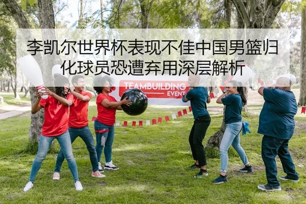 李凯尔世界杯表现不佳中国男篮归化球员恐遭弃用深层解析